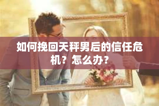 如何挽回天秤男后的信任危机?怎么办? 如何挽回天秤男后的信任危机?怎么办?