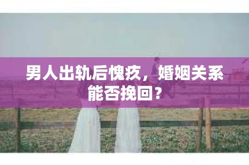 男人出轨后愧疚,婚姻关系能否挽回? 男人出轨后愧疚,婚姻关系能否挽回?