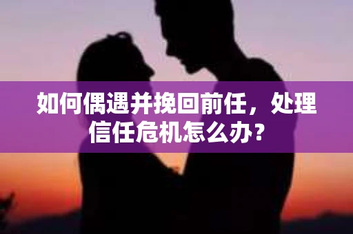 如何偶遇并挽回前任，处理信任危机怎么办？