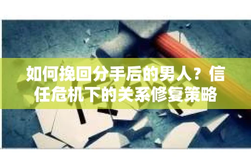 如何挽回分手后的男人？信任危机下的关系修复策略