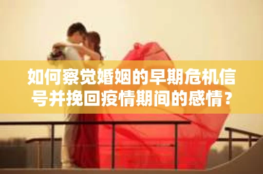 如何察觉婚姻的早期危机信号并挽回疫情期间的感情？