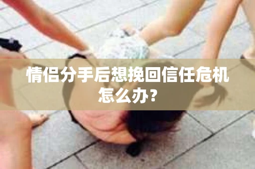情侣分手后想挽回信任危机怎么办？