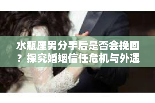 水瓶座男分手后是否会挽回？探究婚姻信任危机与外遇嫌疑的应对策略
