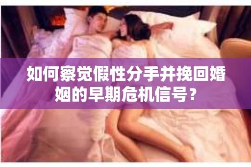 如何察觉假性分手并挽回婚姻的早期危机信号？