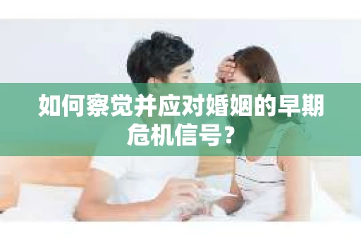 如何察觉并应对婚姻的早期危机信号？