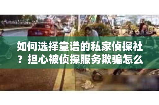 如何选择靠谱的私家侦探社？担心被侦探服务欺骗怎么办？