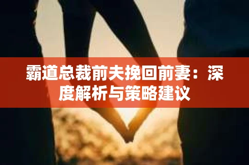 霸道总裁前夫挽回前妻：深度解析与策略建议