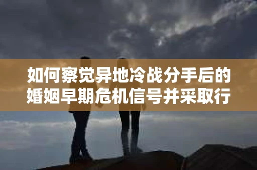 如何察觉异地冷战分手后的婚姻早期危机信号并采取行动？