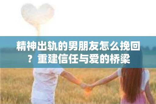 精神出轨的男朋友怎么挽回？重建信任与爱的桥梁