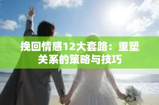挽回情感12大套路：重塑关系的策略与技巧