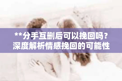 **分手互删后可以挽回吗？深度解析情感挽回的可能性**