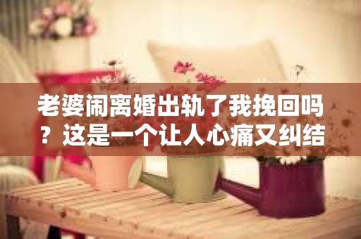 老婆闹离婚出轨了我挽回吗？这是一个让人心痛又纠结的问题。在这个问题上，我想要和大家分享一些我的看法和经验。