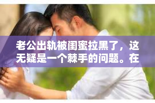 老公出轨被闺蜜拉黑了，这无疑是一个棘手的问题。在这个问题上，我想要和大家分享一下我的看法和经历，希望能给大家带来一些启示。