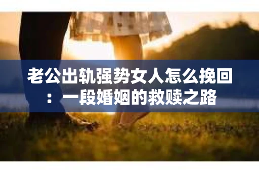 老公出轨强势女人怎么挽回：一段婚姻的救赎之路