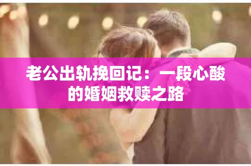 老公出轨挽回记：一段心酸的婚姻救赎之路