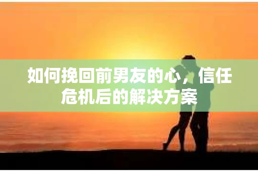 如何挽回前男友的心，信任危机后的解决方案
