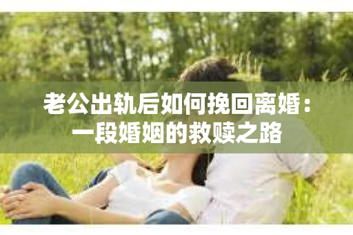 老公出轨后如何挽回离婚：一段婚姻的救赎之路