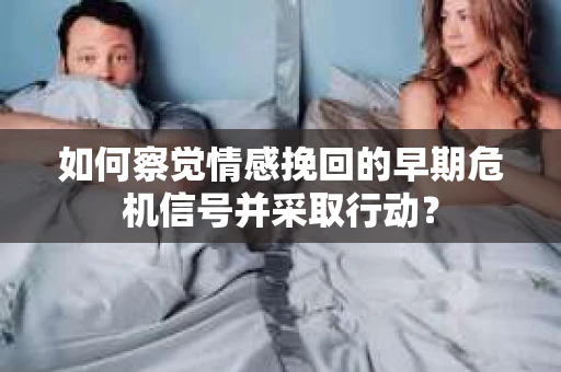 如何察觉情感挽回的早期危机信号并采取行动？