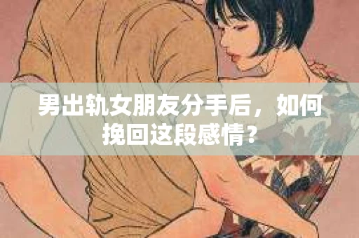 男出轨女朋友分手后，如何挽回这段感情？