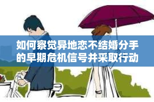 如何察觉异地恋不结婚分手的早期危机信号并采取行动? 如何察觉异地恋不结婚分手的早期危机信号并采取行动?