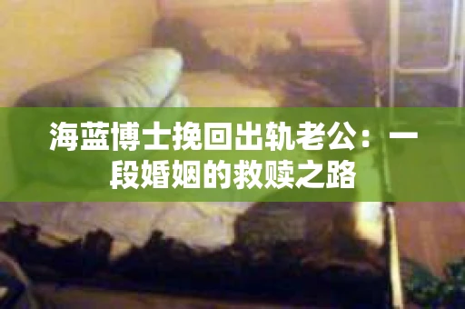 海蓝博士挽回出轨老公：一段婚姻的救赎之路