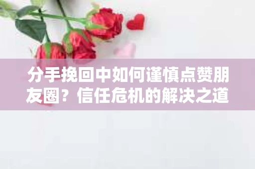 分手挽回中如何谨慎点赞朋友圈?信任危机的解决之道 分手挽回中如何谨慎点赞朋友圈?信任危机的解决之道