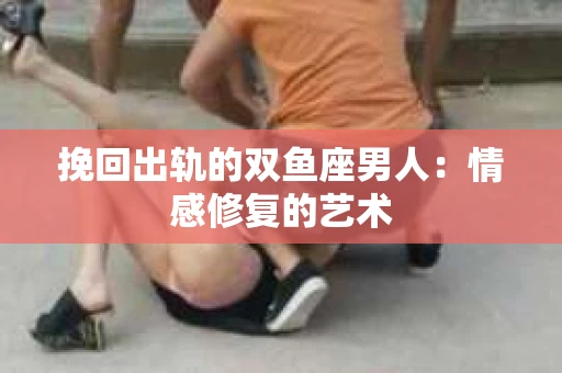挽回出轨的双鱼座男人：情感修复的艺术