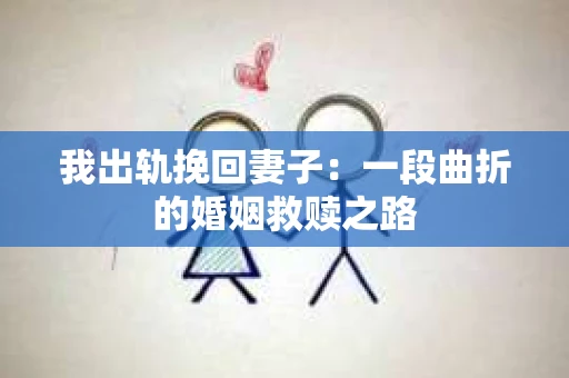 我出轨挽回妻子:一段曲折的婚姻救赎之路 我出轨挽回妻子:一段曲折的婚姻救赎之路
