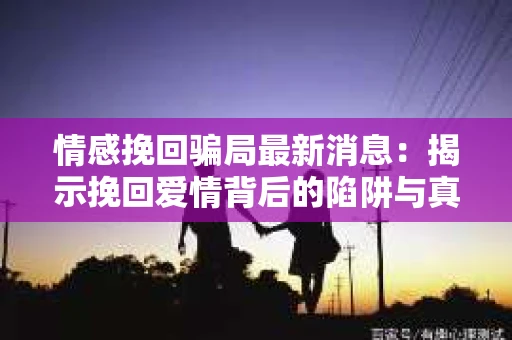 情感挽回骗局最新消息：揭示挽回爱情背后的陷阱与真相