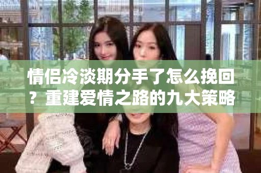 情侣冷淡期分手了怎么挽回?重建爱情之路的九大策略 情侣冷淡期分手了怎么挽回?重建爱情之路的九大策略