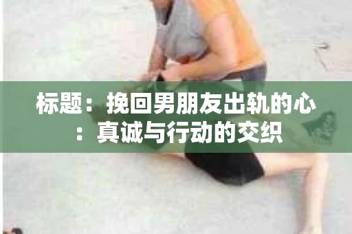 标题：挽回男朋友出轨的心：真诚与行动的交织