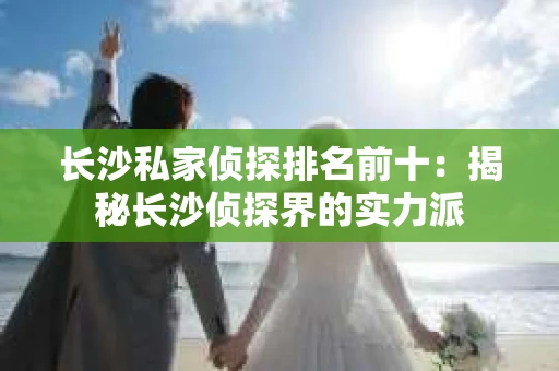 长沙私家侦探排名前十：揭秘长沙侦探界的实力派