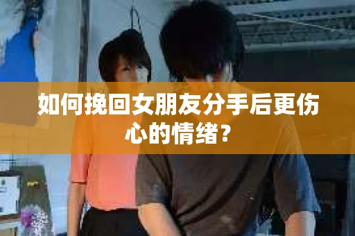 如何挽回女朋友分手后更伤心的情绪？