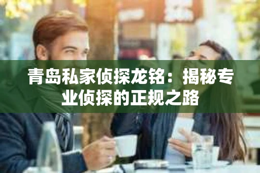 青岛私家侦探龙铭：揭秘专业侦探的正规之路