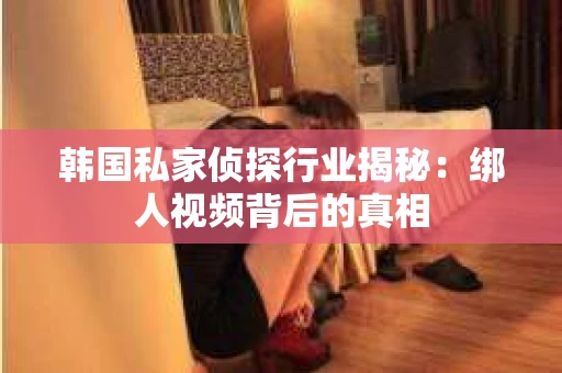 韩国私家侦探行业揭秘:绑人视频背后的真相 韩国私家侦探行业揭秘:绑人视频背后的真相