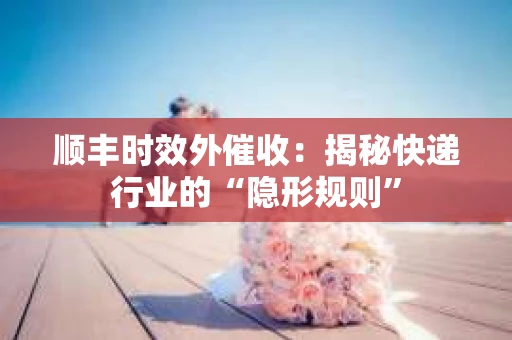 顺丰时效外催收：揭秘快递行业的“隐形规则”