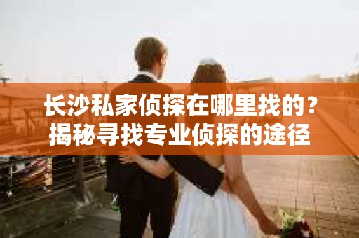 长沙私家侦探在哪里找的？揭秘寻找专业侦探的途径