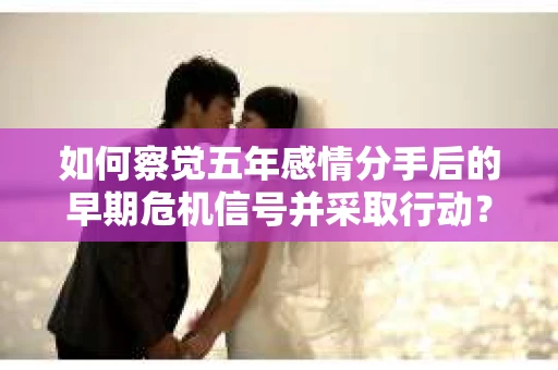 如何察觉五年感情分手后的早期危机信号并采取行动？