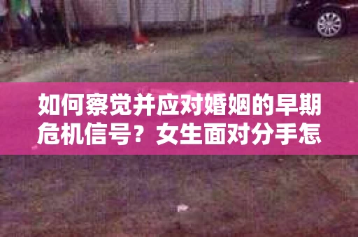 如何察觉并应对婚姻的早期危机信号?女生面对分手怎么办? 如何察觉并应对婚姻的早期危机信号?女生面对分手怎么办?