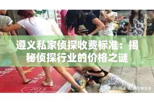 遵义私家侦探收费标准：揭秘侦探行业的价格之谜