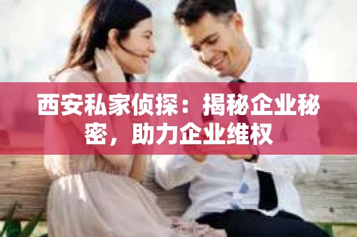 西安私家侦探：揭秘企业秘密，助力企业维权