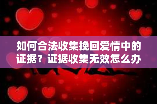 如何合法收集挽回爱情中的证据?证据收集无效怎么办? 如何合法收集挽回爱情中的证据?证据收集无效怎么办?