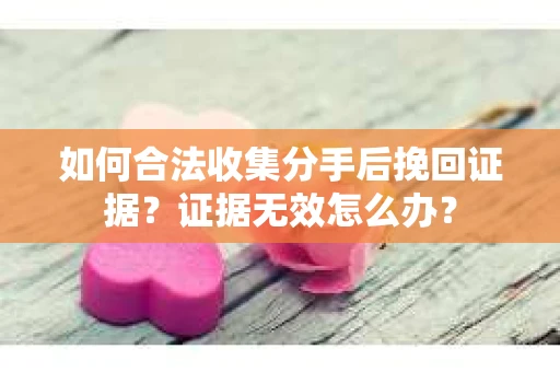 如何合法收集分手后挽回证据?证据无效怎么办? 如何合法收集分手后挽回证据?证据无效怎么办?