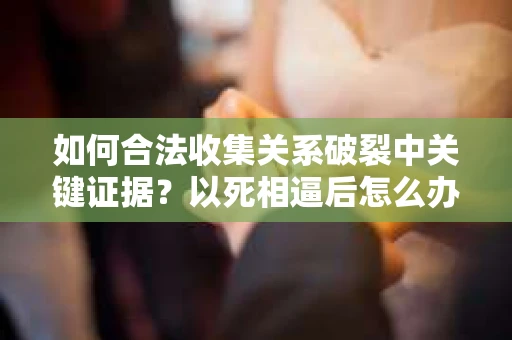 如何合法收集关系破裂中关键证据？以死相逼后怎么办？