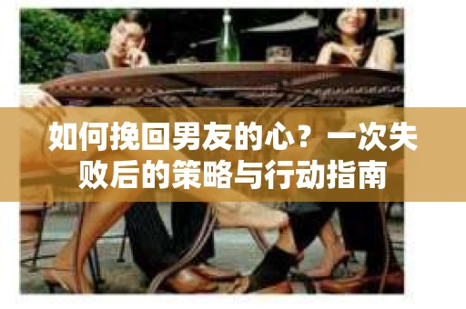 如何挽回男友的心？一次失败后的策略与行动指南