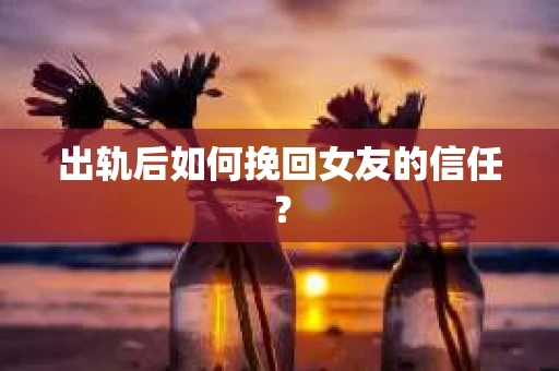 出轨后如何挽回女友的信任？