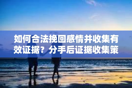 如何合法挽回感情并收集有效证据？分手后证据收集策略