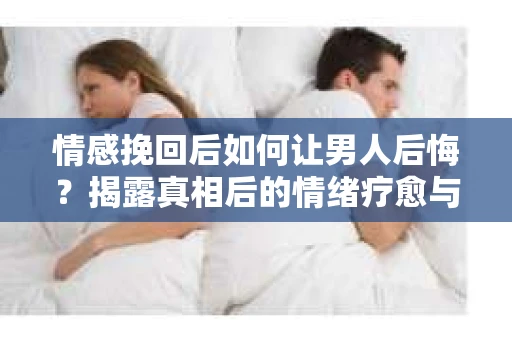 情感挽回后如何让男人后悔?揭露真相后的情绪疗愈与人生决策 情感挽回后如何让男人后悔?揭露真相后的情绪疗愈与人生决策