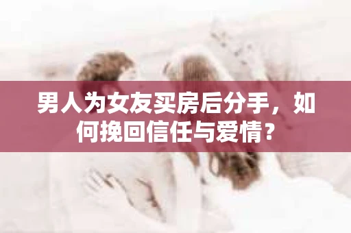 男人为女友买房后分手，如何挽回信任与爱情？