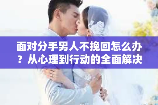 面对分手男人不挽回怎么办？从心理到行动的全面解决方案